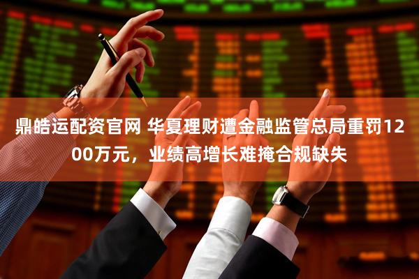 鼎皓运配资官网 华夏理财遭金融监管总局重罚1200万元，业绩高增长难掩合规缺失
