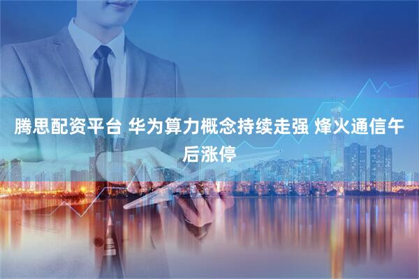 腾思配资平台 华为算力概念持续走强 烽火通信午后涨停
