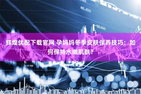 辉煌优配下载官网 孕妈妈冬季皮肤保养技巧：如何保持水嫩肌肤？
