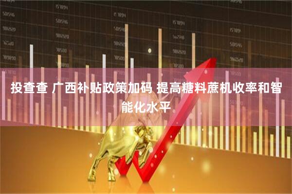 投查查 广西补贴政策加码 提高糖料蔗机收率和智能化水平