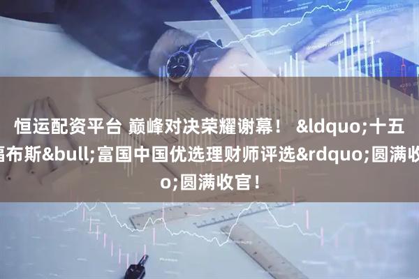 恒运配资平台 巅峰对决荣耀谢幕！ &ldquo;十五届福布斯&bull;富国中国优选理财师评选&rdquo;圆满收官！