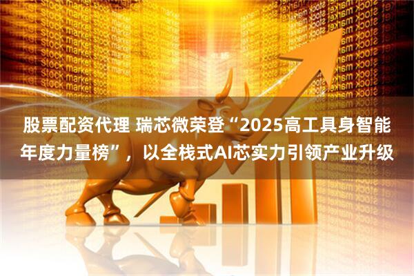 股票配资代理 瑞芯微荣登“2025高工具身智能年度力量榜”，以全栈式AI芯实力引领产业升级