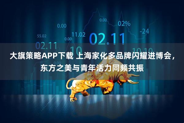 大旗策略APP下载 上海家化多品牌闪耀进博会，东方之美与青年活力同频共振