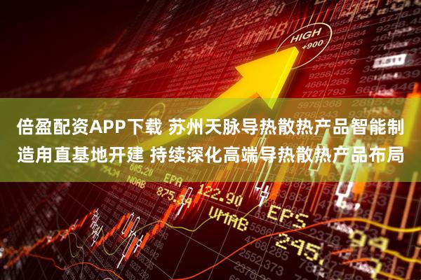 倍盈配资APP下载 苏州天脉导热散热产品智能制造甪直基地开建 持续深化高端导热散热产品布局
