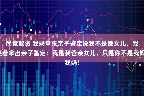 尚竞配资 我妈拿张亲子鉴定说我不是她女儿，我笑着拿出亲子鉴定：我是我爸亲女儿，只是你不是我妈！
