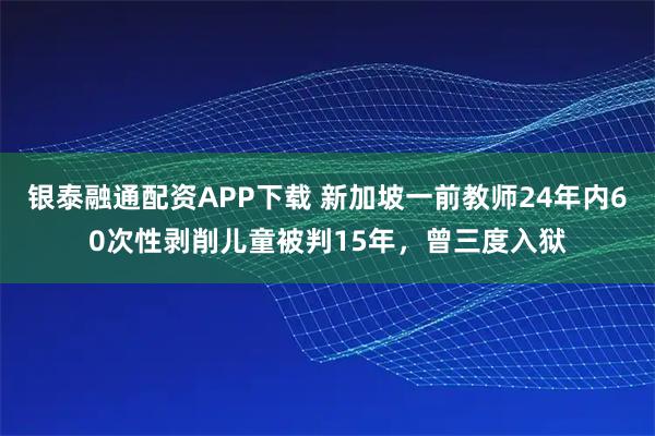 银泰融通配资APP下载 新加坡一前教师24年内60次性剥削儿童被判15年，曾三度入狱