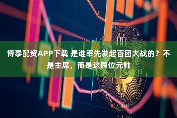 博泰配资APP下载 是谁率先发起百团大战的？不是主席，而是这两位元帅