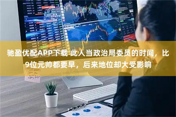 驰盈优配APP下载 此人当政治局委员的时间，比9位元帅都要早，后来地位却大受影响