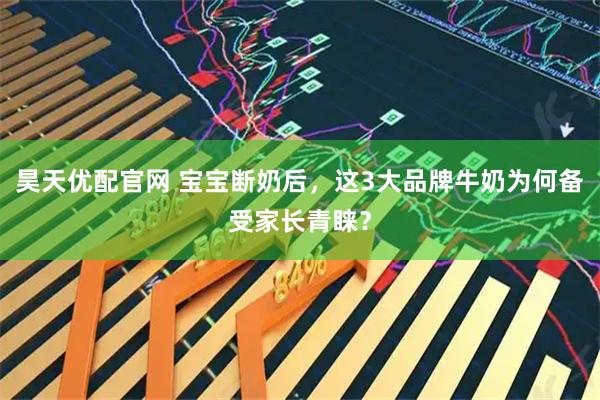 昊天优配官网 宝宝断奶后，这3大品牌牛奶为何备受家长青睐？
