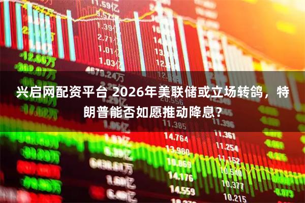 兴启网配资平台 2026年美联储或立场转鸽，特朗普能否如愿推动降息？