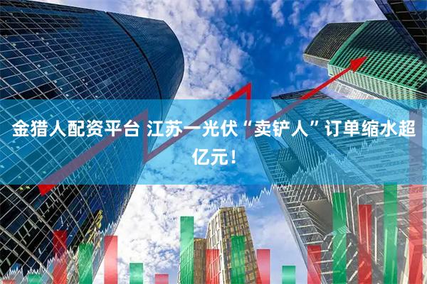 金猎人配资平台 江苏一光伏“卖铲人”订单缩水超亿元！