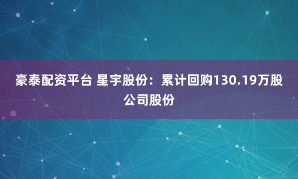 豪泰配资平台 星宇股份：累计回购130.19万股公司股份