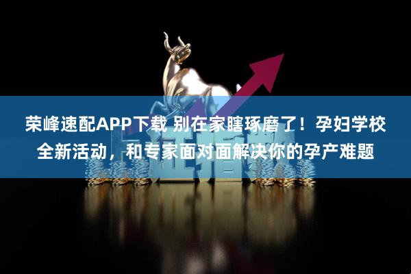 荣峰速配APP下载 别在家瞎琢磨了！孕妇学校全新活动，和专家面对面解决你的孕产难题