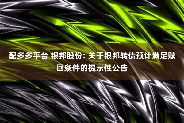 配多多平台 银邦股份: 关于银邦转债预计满足赎回条件的提示性公告