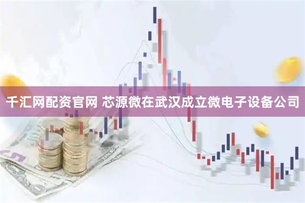 千汇网配资官网 芯源微在武汉成立微电子设备公司