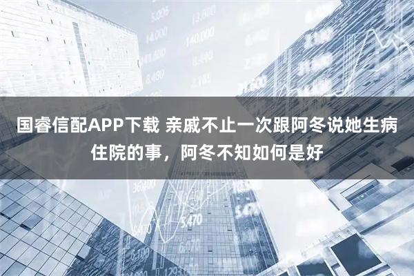 国睿信配APP下载 亲戚不止一次跟阿冬说她生病住院的事，阿冬不知如何是好