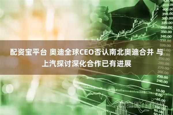 配资宝平台 奥迪全球CEO否认南北奥迪合并 与上汽探讨深化合作已有进展