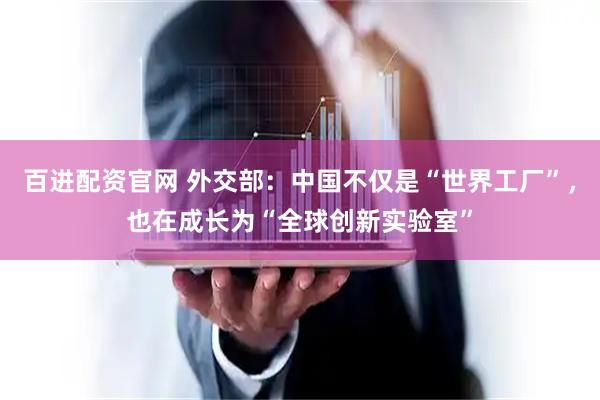 百进配资官网 外交部：中国不仅是“世界工厂”，也在成长为“全球创新实验室”