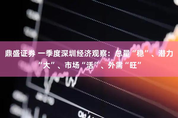鼎盛证券 一季度深圳经济观察：总量“稳”、潜力“大”、市场“活”、外需“旺”