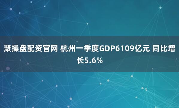 聚操盘配资官网 杭州一季度GDP6109亿元 同比增长5.6%