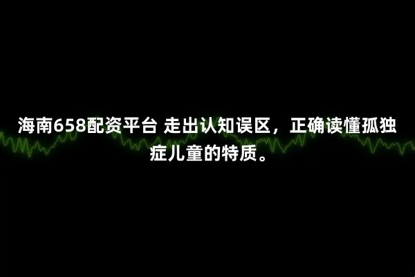 海南658配资平台 走出认知误区，正确读懂孤独症儿童的特质。