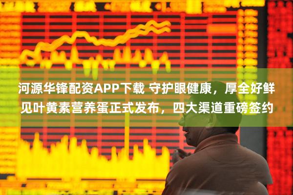 河源华锋配资APP下载 守护眼健康，厚全好鲜见叶黄素营养蛋正式发布，四大渠道重磅签约