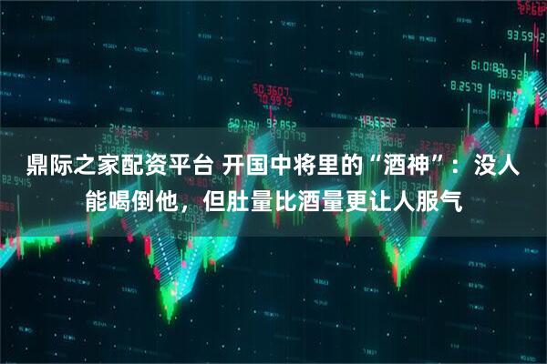 鼎际之家配资平台 开国中将里的“酒神”：没人能喝倒他，但肚量比酒量更让人服气