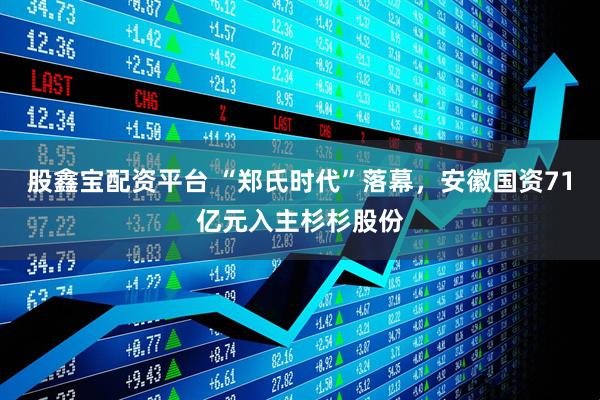 股鑫宝配资平台 “郑氏时代”落幕，安徽国资71亿元入主杉杉股份