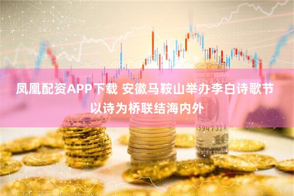 凤凰配资APP下载 安徽马鞍山举办李白诗歌节 以诗为桥联结海内外